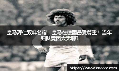 皇马拜仁双料名宿：皇马在德国最受尊重！当年归队竟因太无聊？